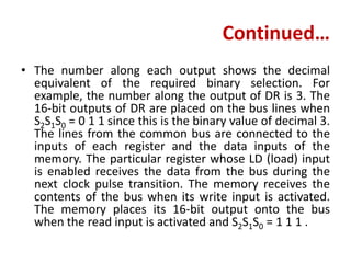 Continued…
• The number along each output shows the decimal
equivalent of the required binary selection. For
example, the number along the output of DR is 3. The
16-bit outputs of DR are placed on the bus lines when
S2S1S0 = 0 1 1 since this is the binary value of decimal 3.
The lines from the common bus are connected to the
inputs of each register and the data inputs of the
memory. The particular register whose LD (load) input
is enabled receives the data from the bus during the
next clock pulse transition. The memory receives the
contents of the bus when its write input is activated.
The memory places its 16-bit output onto the bus
when the read input is activated and S2S1S0 = 1 1 1 .
 