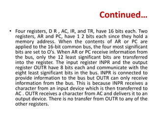 Continued…
• Four registers, D R , AC, IR, and TR, have 16 bits each. Two
registers, AR and PC, have 1 2 bits each since they hold a
memory address. When the contents of AR or PC are
applied to the 16-bit common bus, the four most significant
bits are set to O's. When AR or PC receive information from
the bus, only the 12 least significant bits are transferred
into the register. The input register INPR and the output
register OUTR have 8 bits each and communicate with the
eight least significant bits in the bus. INPR is connected to
provide information to the bus but OUTR can only receive
information from the bus. This is because INPR receives a
character from an input device which is then transferred to
AC . OUTR receives a character from AC and delivers it to an
output device. There is no transfer from OUTR to any of the
other registers.
 