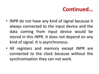 Continued…
• INPR do not have any kind of signal because it
always connected to the input device and the
data coming from input device would be
stored in this INPR. It does not depend on any
kind of signal. It is asynchronous.
• All registers and memory except INPR are
connected to the clock because without the
synchronisation they can not work.
 