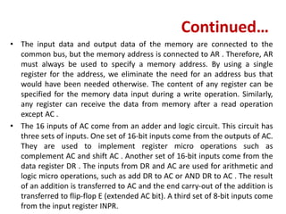 Continued…
• The input data and output data of the memory are connected to the
common bus, but the memory address is connected to AR . Therefore, AR
must always be used to specify a memory address. By using a single
register for the address, we eliminate the need for an address bus that
would have been needed otherwise. The content of any register can be
specified for the memory data input during a write operation. Similarly,
any register can receive the data from memory after a read operation
except AC .
• The 16 inputs of AC come from an adder and logic circuit. This circuit has
three sets of inputs. One set of 16-bit inputs come from the outputs of AC.
They are used to implement register micro operations such as
complement AC and shift AC . Another set of 16-bit inputs come from the
data register DR . The inputs from DR and AC are used for arithmetic and
logic micro operations, such as add DR to AC or AND DR to AC . The result
of an addition is transferred to AC and the end carry-out of the addition is
transferred to flip-flop E (extended AC bit). A third set of 8-bit inputs come
from the input register INPR.
 