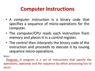 Computer Instructions
• A computer instruction is a binary code that
specifies a sequence of micro-operations for the
computer.
• The computer/CPU reads each instruction from
memory and places it in a control register.
• The control then interprets the binary code of the
instruction and proceeds to execute it by issuing
sequence micro-operations.
Note:-
 Program: A program is a set of instructions that specify the
operations, operands and the sequence by which processing has to
occur.
 