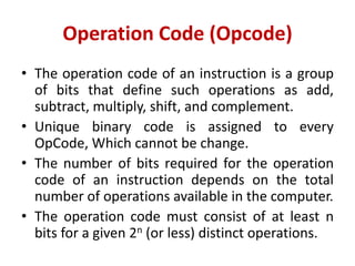 Operation Code (Opcode)
• The operation code of an instruction is a group
of bits that define such operations as add,
subtract, multiply, shift, and complement.
• Unique binary code is assigned to every
OpCode, Which cannot be change.
• The number of bits required for the operation
code of an instruction depends on the total
number of operations available in the computer.
• The operation code must consist of at least n
bits for a given 2n (or less) distinct operations.
 