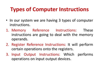 Types of Computer Instructions
• In our system we are having 3 types of computer
instructions.
1. Memory Reference Instructions: These
instructions are going to deal with the memory
operands.
2. Register Reference Instructions: It will perform
certain operations onto the registers.
3. Input Output Instructions: Which performs
operations on input output devices.
 