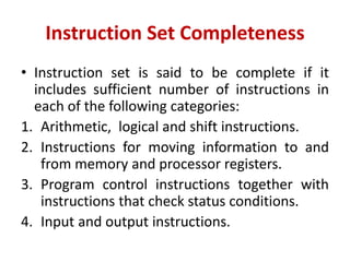Instruction Set Completeness
• Instruction set is said to be complete if it
includes sufficient number of instructions in
each of the following categories:
1. Arithmetic, logical and shift instructions.
2. Instructions for moving information to and
from memory and processor registers.
3. Program control instructions together with
instructions that check status conditions.
4. Input and output instructions.
 
