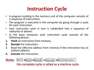 Instruction Cycle
• A program residing in the memory unit of the computer consists of
a sequence of instructions.
• The program is executed in the computer by going through a cycle
for each instruction.
• Each instruction cycle in turn is subdivided into a sequence of
subcycles or phases.
• In the basic computer each instruction cycle consists of the
following phases:
1. Fetch an instruction from memory.
2. Decode the instruction.
3. Read the effective address from memory if the instruction has an
indirect address.
4. Execute the instruction.
Note: -
this complete cycle is called as a machine cycle.
 
