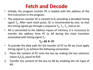Fetch and Decode
• Initially, the program counter PC is loaded with the address of the
first instruction in the program.
• The sequence counter SC is cleared to 0, providing a decoded timing
signal T0. After each clock pulse, SC is incremented by one, so that
the timing signals go through a sequence T0, T1, T2, and so on.
• AR is connected to the address inputs of memory, it is necessary to
transfer the address from PC to AR during the clock transition
associated with timing signal T0.
T0 : AR  PC
• To provide the data path for the transfer of PC to AR we must apply
timing signal T0 to achieve the following connection:
1. Place the content of PC onto the bus by making the bus selection
inputs S2S1S0 equal to 010.
2. Transfer the content of the bus to AR by enabling the LD input of
AR .
 
