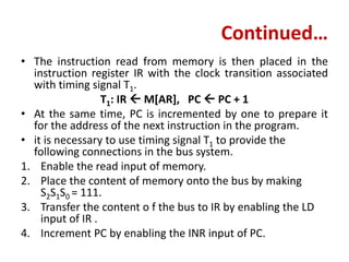 Continued…
• The instruction read from memory is then placed in the
instruction register IR with the clock transition associated
with timing signal T1.
T1: IR  M[AR], PC  PC + 1
• At the same time, PC is incremented by one to prepare it
for the address of the next instruction in the program.
• it is necessary to use timing signal T1 to provide the
following connections in the bus system.
1. Enable the read input of memory.
2. Place the content of memory onto the bus by making
S2S1S0 = 111.
3. Transfer the content o f the bus to IR by enabling the LD
input of IR .
4. Increment PC by enabling the INR input of PC.
 