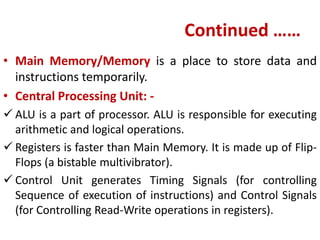 Continued ……
• Main Memory/Memory is a place to store data and
instructions temporarily.
• Central Processing Unit: -
 ALU is a part of processor. ALU is responsible for executing
arithmetic and logical operations.
 Registers is faster than Main Memory. It is made up of Flip-
Flops (a bistable multivibrator).
 Control Unit generates Timing Signals (for controlling
Sequence of execution of instructions) and Control Signals
(for Controlling Read-Write operations in registers).
 