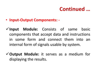 Continued …
• Input-Output Components: -
Input Module: Consists of same basic
components that accept data and instructions
in some form and connect them into an
internal form of signals usable by system.
Output Module: it serves as a medium for
displaying the results.
 