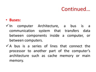 Continued…
• Buses:
In computer Architecture, a bus is a
communication system that transfers data
between components inside a computer, or
between computers.
A bus is a series of lines that connect the
processor to another part of the computer’s
architecture such as cache memory or main
memory.
 