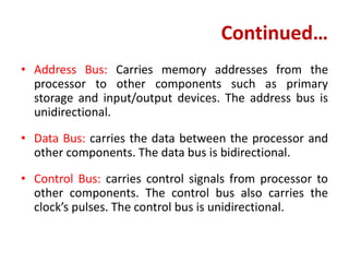 Continued…
• Address Bus: Carries memory addresses from the
processor to other components such as primary
storage and input/output devices. The address bus is
unidirectional.
• Data Bus: carries the data between the processor and
other components. The data bus is bidirectional.
• Control Bus: carries control signals from processor to
other components. The control bus also carries the
clock’s pulses. The control bus is unidirectional.
 