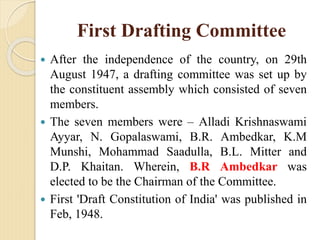 First Drafting Committee
 After the independence of the country, on 29th
August 1947, a drafting committee was set up by
the constituent assembly which consisted of seven
members.
 The seven members were – Alladi Krishnaswami
Ayyar, N. Gopalaswami, B.R. Ambedkar, K.M
Munshi, Mohammad Saadulla, B.L. Mitter and
D.P. Khaitan. Wherein, B.R Ambedkar was
elected to be the Chairman of the Committee.
 First 'Draft Constitution of India' was published in
Feb, 1948.
 