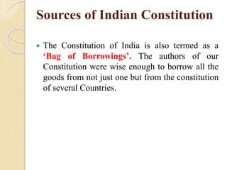Sources of Indian Constitution
 The Constitution of India is also termed as a
‘Bag of Borrowings’. The authors of our
Constitution were wise enough to borrow all the
goods from not just one but from the constitution
of several Countries.
 