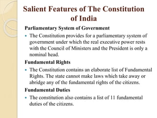 Salient Features of The Constitution
of India
Parliamentary System of Government
 The Constitution provides for a parliamentary system of
government under which the real executive power rests
with the Council of Ministers and the President is only a
nominal head.
Fundamental Rights
 The Constitution contains an elaborate list of Fundamental
Rights. The state cannot make laws which take away or
abridge any of the fundamental rights of the citizens.
Fundamental Duties
 The constitution also contains a list of 11 fundamental
duties of the citizens.
 