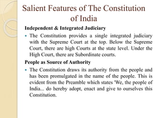 Salient Features of The Constitution
of India
Independent & Integrated Judiciary
 The Constitution provides a single integrated judiciary
with the Supreme Court at the top. Below the Supreme
Court, there are high Courts at the state level. Under the
High Court, there are Subordinate courts.
People as Source of Authority
 The Constitution draws its authority from the people and
has been promulgated in the name of the people. This is
evident from the Preamble which states 'We, the people of
India... do hereby adopt, enact and give to ourselves this
Constitution.
 