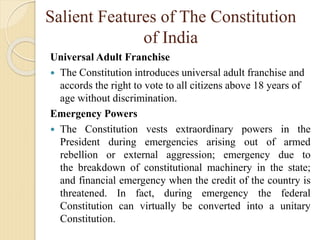 Salient Features of The Constitution
of India
Universal Adult Franchise
 The Constitution introduces universal adult franchise and
accords the right to vote to all citizens above 18 years of
age without discrimination.
Emergency Powers
 The Constitution vests extraordinary powers in the
President during emergencies arising out of armed
rebellion or external aggression; emergency due to
the breakdown of constitutional machinery in the state;
and financial emergency when the credit of the country is
threatened. In fact, during emergency the federal
Constitution can virtually be converted into a unitary
Constitution.
 