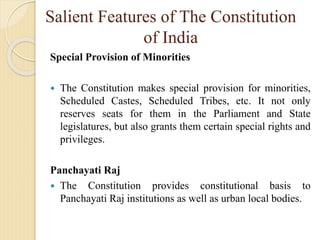 Salient Features of The Constitution
of India
Special Provision of Minorities
 The Constitution makes special provision for minorities,
Scheduled Castes, Scheduled Tribes, etc. It not only
reserves seats for them in the Parliament and State
legislatures, but also grants them certain special rights and
privileges.
Panchayati Raj
 The Constitution provides constitutional basis to
Panchayati Raj institutions as well as urban local bodies.
 