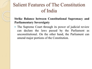 Salient Features of The Constitution
of India
Strike Balance between Constitutional Supremacy and
Parliamentary Sovereignty
 The Supreme Court through its power of judicial review
can declare the laws passed by the Parliament as
unconstitutional. On the other hand, the Parliament can
amend major portions of the Constitution.
 