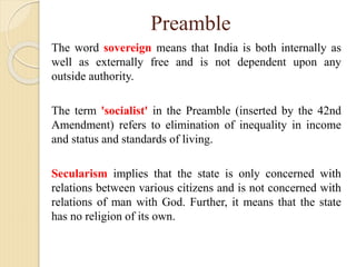 Preamble
The word sovereign means that India is both internally as
well as externally free and is not dependent upon any
outside authority.
The term 'socialist' in the Preamble (inserted by the 42nd
Amendment) refers to elimination of inequality in income
and status and standards of living.
Secularism implies that the state is only concerned with
relations between various citizens and is not concerned with
relations of man with God. Further, it means that the state
has no religion of its own.
 