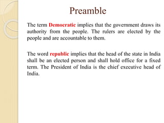 Preamble
The term Democratic implies that the government draws its
authority from the people. The rulers are elected by the
people and are accountable to them.
The word republic implies that the head of the state in India
shall be an elected person and shall hold office for a fixed
term. The President of India is the chief executive head of
India.
 
