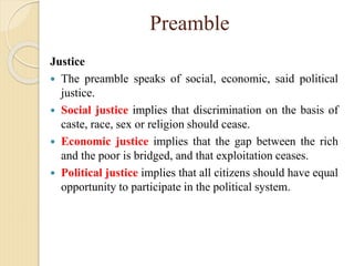 Preamble
Justice
 The preamble speaks of social, economic, said political
justice.
 Social justice implies that discrimination on the basis of
caste, race, sex or religion should cease.
 Economic justice implies that the gap between the rich
and the poor is bridged, and that exploitation ceases.
 Political justice implies that all citizens should have equal
opportunity to participate in the political system.
 