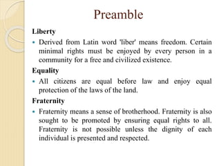 Preamble
Liberty
 Derived from Latin word 'liber' means freedom. Certain
minimal rights must be enjoyed by every person in a
community for a free and civilized existence.
Equality
 All citizens are equal before law and enjoy equal
protection of the laws of the land.
Fraternity
 Fraternity means a sense of brotherhood. Fraternity is also
sought to be promoted by ensuring equal rights to all.
Fraternity is not possible unless the dignity of each
individual is presented and respected.
 