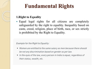 Fundamental Rights
1.Right to Equality
 Equal legal rights for all citizens are completely
safeguarded by the right to equality. Inequality based on
caste, creed, religion, place of birth, race, or sex strictly
is prohibited by the Right to Equality.
 
