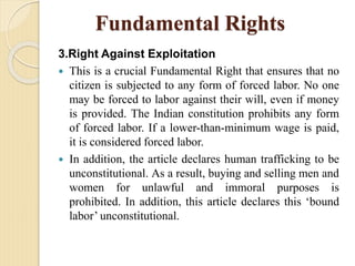 Fundamental Rights
3.Right Against Exploitation
 This is a crucial Fundamental Right that ensures that no
citizen is subjected to any form of forced labor. No one
may be forced to labor against their will, even if money
is provided. The Indian constitution prohibits any form
of forced labor. If a lower-than-minimum wage is paid,
it is considered forced labor.
 In addition, the article declares human trafficking to be
unconstitutional. As a result, buying and selling men and
women for unlawful and immoral purposes is
prohibited. In addition, this article declares this ‘bound
labor’ unconstitutional.
 