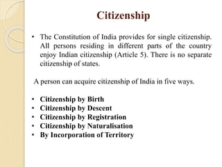 Citizenship
• The Constitution of India provides for single citizenship.
All persons residing in different parts of the country
enjoy Indian citizenship (Article 5). There is no separate
citizenship of states.
A person can acquire citizenship of India in five ways.
• Citizenship by Birth
• Citizenship by Descent
• Citizenship by Registration
• Citizenship by Naturalisation
• By Incorporation of Territory
 