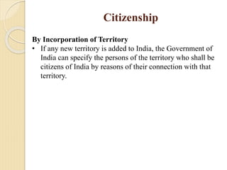 Citizenship
By Incorporation of Territory
• If any new territory is added to India, the Government of
India can specify the persons of the territory who shall be
citizens of India by reasons of their connection with that
territory.
 