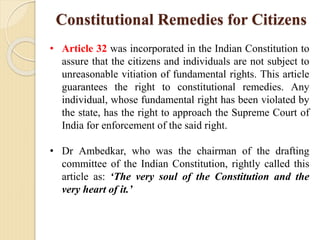 Constitutional Remedies for Citizens
• Article 32 was incorporated in the Indian Constitution to
assure that the citizens and individuals are not subject to
unreasonable vitiation of fundamental rights. This article
guarantees the right to constitutional remedies. Any
individual, whose fundamental right has been violated by
the state, has the right to approach the Supreme Court of
India for enforcement of the said right.
• Dr Ambedkar, who was the chairman of the drafting
committee of the Indian Constitution, rightly called this
article as: ‘The very soul of the Constitution and the
very heart of it.’
 
