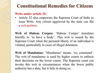 Constitutional Remedies for Citizens
Writs under article 32:
• Article 32 also empowers the Supreme Court of India to
issue Writs. Any citizen aggrieved by the state can file
a writ petition.
Writ of Habeas Corpus: ‘Habeas Corpus’ translates
literally to ‘to have a body’. This writ is issued by the
Supreme Court when the personal liberty of an individual is
vitiated, particularly in cases of illegal detention.
Writ of Mandamus: ‘Mandamus’ means ‘we command’.
The writ of mandamus is used by higher courts to enforce
their decisions on the lower courts. The Supreme court can
invoke this writ in circumstances when the lower public
authority has a duty, but it fails in doing so.
 