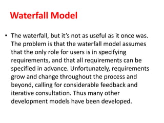 Waterfall Model
• The waterfall, but it’s not as useful as it once was.
The problem is that the waterfall model assumes
that the only role for users is in specifying
requirements, and that all requirements can be
specified in advance. Unfortunately, requirements
grow and change throughout the process and
beyond, calling for considerable feedback and
iterative consultation. Thus many other
development models have been developed.
 