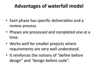 Advantages of waterfall model
• Each phase has specific deliverables and a
review process.
• Phases are processed and completed one at a
time.
• Works well for smaller projects where
requirements are very well understood.
• It reinforces the notions of “define before
design” and “design before code”.
 