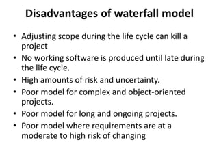 Disadvantages of waterfall model
• Adjusting scope during the life cycle can kill a
project
• No working software is produced until late during
the life cycle.
• High amounts of risk and uncertainty.
• Poor model for complex and object-oriented
projects.
• Poor model for long and ongoing projects.
• Poor model where requirements are at a
moderate to high risk of changing
 