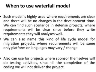 When to use waterfall model
• Such model is highly used where requirements are clear
and there will be no changes in the development time.
We can find such scenarios in defense projects, where
requirements will be clear since before they write
requirements they will analyses well.
• We can also name this kind of life cycle model for
migration projects, where requirements will be same
only platform or languages may vary / change.
• Also can use for projects where sponsor themselves will
do testing activities, since till the completion of the
coding we will not deliver the project.
 