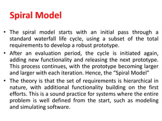 Spiral Model
• The spiral model starts with an initial pass through a
standard waterfall life cycle, using a subset of the total
requirements to develop a robust prototype.
• After an evaluation period, the cycle is initiated again,
adding new functionality and releasing the next prototype.
This process continues, with the prototype becoming larger
and larger with each iteration. Hence, the “Spiral Model”
• The theory is that the set of requirements is hierarchical in
nature, with additional functionality building on the first
efforts. This is a sound practice for systems where the entire
problem is well defined from the start, such as modeling
and simulating software.
 