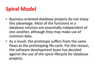 Spiral Model
• Business-oriented database projects do not enjoy
this advantage. Most of the functions in a
database solution are essentially independent of
one another, although they may make use of
common data.
• As a result, the prototype suffers from the same
flaws as the prototyping life cycle. For this reason,
the software development team has decided
against the use of the spiral lifecycle for database
projects.
 