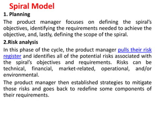Spiral Model
1. Planning
The product manager focuses on defining the spiral’s
objectives, identifying the requirements needed to achieve the
objective, and, lastly, defining the scope of the spiral.
2.Risk analysis
In this phase of the cycle, the product manager pulls their risk
register and identifies all of the potential risks associated with
the spiral’s objectives and requirements. Risks can be
technical, financial, market-related, operational, and/or
environmental.
The product manager then established strategies to mitigate
those risks and goes back to redefine some components of
their requirements.
 