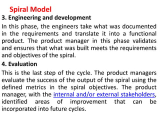 Spiral Model
3. Engineering and development
In this phase, the engineers take what was documented
in the requirements and translate it into a functional
product. The product manager in this phase validates
and ensures that what was built meets the requirements
and objectives of the spiral.
4. Evaluation
This is the last step of the cycle. The product managers
evaluate the success of the output of the spiral using the
defined metrics in the spiral objectives. The product
manager, with the internal and/or external stakeholders,
identified areas of improvement that can be
incorporated into future cycles.
 