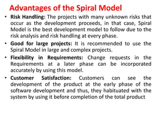 Advantages of the Spiral Model
• Risk Handling: The projects with many unknown risks that
occur as the development proceeds, in that case, Spiral
Model is the best development model to follow due to the
risk analysis and risk handling at every phase.
• Good for large projects: It is recommended to use the
Spiral Model in large and complex projects.
• Flexibility in Requirements: Change requests in the
Requirements at a later phase can be incorporated
accurately by using this model.
• Customer Satisfaction: Customers can see the
development of the product at the early phase of the
software development and thus, they habituated with the
system by using it before completion of the total product
 