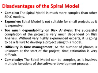 Disadvantages of the Spiral Model
• Complex: The Spiral Model is much more complex than other
SDLC models.
• Expensive: Spiral Model is not suitable for small projects as it
is expensive.
• Too much dependability on Risk Analysis: The successful
completion of the project is very much dependent on Risk
Analysis. Without very highly experienced experts, it is going
to be a failure to develop a project using this model.
• Difficulty in time management: As the number of phases is
unknown at the start of the project, time estimation is very
difficult.
• Complexity: The Spiral Model can be complex, as it involves
multiple iterations of the software development process.
 
