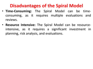 Disadvantages of the Spiral Model
• Time-Consuming: The Spiral Model can be time-
consuming, as it requires multiple evaluations and
reviews.
• Resource Intensive: The Spiral Model can be resource-
intensive, as it requires a significant investment in
planning, risk analysis, and evaluations.
 