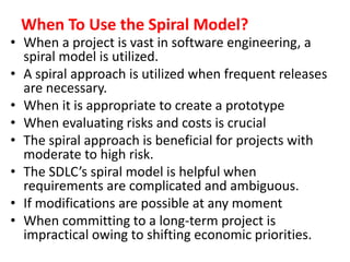 When To Use the Spiral Model?
• When a project is vast in software engineering, a
spiral model is utilized.
• A spiral approach is utilized when frequent releases
are necessary.
• When it is appropriate to create a prototype
• When evaluating risks and costs is crucial
• The spiral approach is beneficial for projects with
moderate to high risk.
• The SDLC’s spiral model is helpful when
requirements are complicated and ambiguous.
• If modifications are possible at any moment
• When committing to a long-term project is
impractical owing to shifting economic priorities.
 