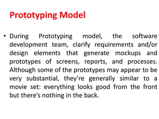 Prototyping Model
• During Prototyping model, the software
development team, clarify requirements and/or
design elements that generate mockups and
prototypes of screens, reports, and processes.
Although some of the prototypes may appear to be
very substantial, they’re generally similar to a
movie set: everything looks good from the front
but there’s nothing in the back.
 