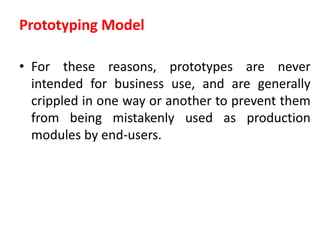 Prototyping Model
• For these reasons, prototypes are never
intended for business use, and are generally
crippled in one way or another to prevent them
from being mistakenly used as production
modules by end-users.
 