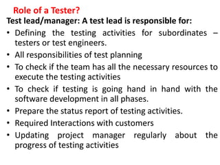 Role of a Tester?
Test lead/manager: A test lead is responsible for:
• Defining the testing activities for subordinates –
testers or test engineers.
• All responsibilities of test planning
• To check if the team has all the necessary resources to
execute the testing activities
• To check if testing is going hand in hand with the
software development in all phases.
• Prepare the status report of testing activities.
• Required Interactions with customers
• Updating project manager regularly about the
progress of testing activities
 