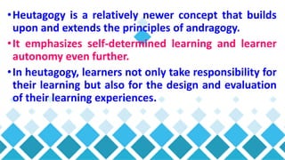 •Heutagogy is a relatively newer concept that builds
upon and extends the principles of andragogy.
•It emphasizes self-determined learning and learner
autonomy even further.
•In heutagogy, learners not only take responsibility for
their learning but also for the design and evaluation
of their learning experiences.
 