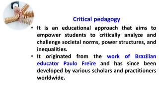 Critical pedagogy
• It is an educational approach that aims to
empower students to critically analyze and
challenge societal norms, power structures, and
inequalities.
• It originated from the work of Brazilian
educator Paulo Freire and has since been
developed by various scholars and practitioners
worldwide.
 