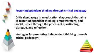 Foster independent thinking through critical pedagogy
Critical pedagogy is an educational approach that aims
to foster independent thinking, empowerment, and
social justice through the process of questioning,
dialogue, and reflection.
strategies for promoting independent thinking through
critical pedagogy:
 